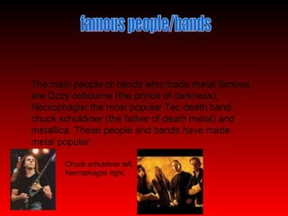 famous people/bands The main people or bands who made metal famous are Ozzy osbourne (the prince of darkness), Necrophagist the most popular Tec death band, chuck schuldiner (the father of death metal) and metallica. These people and bands have made metal popular. Chuck schuldiner left, Necrophagist right. 