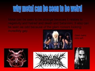 why metal can be seen to be weird Metal can be seen to be strange because it relates to negativity and hatred and death and Satanism. It also can be seen as odd because of the glam rockers looking incredibly gay. Glam band nitro left. 