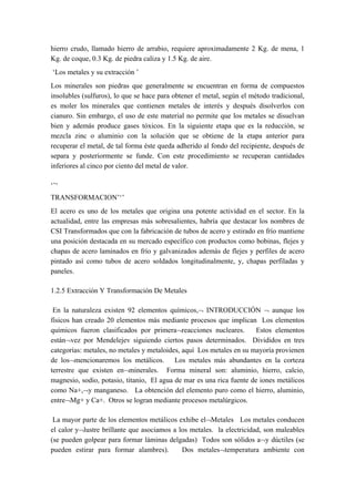 hierro crudo, llamado hierro de arrabio, requiere aproximadamente 2 Kg. de mena, 1
Kg. de coque, 0.3 Kg. de piedra caliza y 1.5 Kg. de aire.
‘Los metales y su extracción ’
Los minerales son piedras que generalmente se encuentran en forma de compuestos
insolubles (sulfuros), lo que se hace para obtener el metal, según el método tradicional,
es moler los minerales que contienen metales de interés y después disolverlos con
cianuro. Sin embargo, el uso de este material no permite que los metales se disuelvan
bien y además produce gases tóxicos. En la siguiente etapa que es la reducción, se
mezcla zinc o aluminio con la solución que se obtiene de la etapa anterior para
recuperar el metal, de tal forma éste queda adherido al fondo del recipiente, después de
separa y posteriormente se funde. Con este procedimiento se recuperan cantidades
inferiores al cinco por ciento del metal de valor.

‘’‘
TRANSFORMACION’‘’
El acero es uno de los metales que origina una potente actividad en el sector. En la
actualidad, entre las empresas más sobresalientes, habría que destacar los nombres de
CSI Transformados que con la fabricación de tubos de acero y estirado en frío mantiene
una posición destacada en su mercado específico con productos como bobinas, flejes y
chapas de acero laminados en frío y galvanizados además de flejes y perfiles de acero
pintado así como tubos de acero soldados longitudinalmente, y, chapas perfiladas y
paneles.

1.2.5 Extracción Y Transformación De Metales

 En la naturaleza existen 92 elementos químicos,¬ INTRODUCCIÓN ¬ aunque los
físicos han creado 20 elementos más mediante procesos que implican Los elementos
químicos fueron clasificados por primera¬reacciones nucleares.         Estos elementos
están¬vez por Mendelejev siguiendo ciertos pasos determinados. Divididos en tres
categorías: metales, no metales y metaloides, aquí Los metales en su mayoría provienen
de los¬mencionaremos los metálicos. Los metales más abundantes en la corteza
terrestre que existen en¬minerales. Forma mineral son: aluminio, hierro, calcio,
magnesio, sodio, potasio, titanio, El agua de mar es una rica fuente de iones metálicos
como Na+,¬y manganeso. La obtención del elemento puro como el hierro, aluminio,
entre¬Mg+ y Ca+. Otros se logran mediante procesos metalúrgicos.

 La mayor parte de los elementos metálicos exhibe el¬Metales Los metales conducen
el calor y¬lustre brillante que asociamos a los metales. la electricidad, son maleables
(se pueden golpear para formar láminas delgadas) Todos son sólidos a¬y dúctiles (se
pueden estirar para formar alambres).        Dos metales¬temperatura ambiente con
 