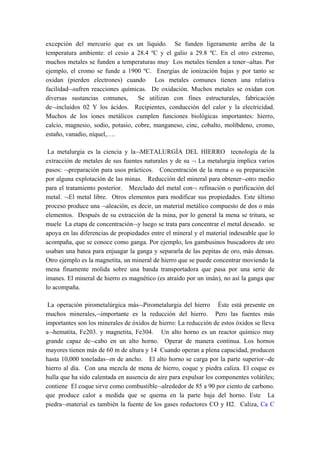 excepción del mercurio que es un líquido. Se funden ligeramente arriba de la
temperatura ambiente: el cesio a 28.4 ºC y el galio a 29.8 ºC. En el otro extremo,
muchos metales se funden a temperaturas muy Los metales tienden a tener¬altas. Por
ejemplo, el cromo se funde a 1900 ºC. Energías de ionización bajas y por tanto se
oxidan (pierden electrones) cuando Los metales comunes tienen una relativa
facilidad¬sufren reacciones químicas. De oxidación. Muchos metales se oxidan con
diversas sustancias comunes,       Se utilizan con fines estructurales, fabricación
de¬incluidos 02 Y los ácidos. Recipientes, conducción del calor y la electricidad.
Muchos de los iones metálicos cumplen funciones biológicas importantes: hierro,
calcio, magnesio, sodio, potasio, cobre, manganeso, cinc, cobalto, molibdeno, cromo,
estaño, vanadio, níquel,….

 La metalurgia es la ciencia y la¬METALURGÍA DEL HIERRO tecnología de la
extracción de metales de sus fuentes naturales y de su ¬ La metalurgia implica varios
pasos: ¬preparación para usos prácticos. Concentración de la mena o su preparación
por alguna explotación de las minas. Reducción del mineral para obtener¬otro medio
para el tratamiento posterior. Mezclado del metal con¬ refinación o purificación del
metal. ¬El metal libre. Otros elementos para modificar sus propiedades. Este último
proceso produce una ¬aleación, es decir, un material metálico compuesto de dos o más
elementos. Después de su extracción de la mina, por lo general la mena se tritura, se
muele La etapa de concentración¬y luego se trata para concentrar el metal deseado. se
apoya en las diferencias de propiedades entre el mineral y el material indeseable que lo
acompaña, que se conoce como ganga. Por ejemplo, los gambusinos buscadores de oro
usaban una batea para enjuagar la ganga y separarla de las pepitas de oro, más densas.
Otro ejemplo es la magnetita, un mineral de hierro que se puede concentrar moviendo la
mena finamente molida sobre una banda transportadora que pasa por una serie de
imanes. El mineral de hierro es magnético (es atraído por un imán), no así la ganga que
lo acompaña.

 La operación pirometalúrgica más¬Pirometalurgia del hierro Éste está presente en
muchos minerales,¬importante es la reducción del hierro. Pero las fuentes más
importantes son los minerales de óxidos de hierro: La reducción de estos óxidos se lleva
a¬hematita, Fe203. y magnetita, Fe304. Un alto horno es un reactor químico muy
grande capaz de¬cabo en un alto horno. Operar de manera continua. Los hornos
mayores tienen más de 60 m de altura y 14 Cuando operan a plena capacidad, producen
hasta 10,000 toneladas¬m de ancho. El alto horno se carga por la parte superior¬de
hierro al día. Con una mezcla de mena de hierro, coque y piedra caliza. El coque es
hulla que ha sido calentada en ausencia de aire para expulsar los componentes volátiles;
contiene El coque sirve como combustible¬alrededor de 85 a 90 por ciento de carbono.
que produce calor a medida que se quema en la parte baja del horno. Este La
piedra¬material es también la fuente de los gases reductores CO y H2. Caliza, Ca C
 