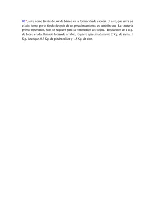 03?, sirve como fuente del óxido básico en la formación de escoria. El aire, que entra en
el alto horno por el fondo después de un precalentamiento, es también una La¬materia
prima importante, pues se requiere para la combustión del coque. Producción de 1 Kg.
de hierro crudo, llamado hierro de arrabio, requiere aproximadamente 2 Kg. de mena, 1
Kg. de coque, 0.3 Kg. de piedra caliza y 1.5 Kg. de aire.
 