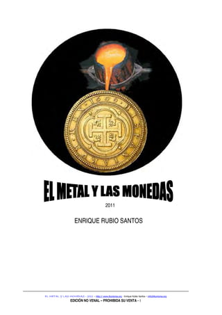 2011


                       ENRIQUE RUBIO SANTOS




EL METAL Y LAS MONEDAS - 2011 – http:// www.Numisma.org - Enrique Rubio Santos – info@Numisma.org
                    EDICIÓN NO VENAL – PROHIBIDA SU VENTA - 1
 