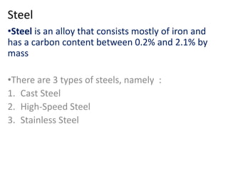 Steel 
•Steel is an alloy that consists mostly of iron and 
has a carbon content between 0.2% and 2.1% by 
mass 
•There are 3 types of steels, namely : 
1. Cast Steel 
2. High-Speed Steel 
3. Stainless Steel 
 