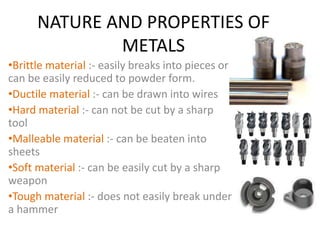 NATURE AND PROPERTIES OF 
METALS 
•Brittle material :- easily breaks into pieces or 
can be easily reduced to powder form. 
•Ductile material :- can be drawn into wires 
•Hard material :- can not be cut by a sharp 
tool 
•Malleable material :- can be beaten into 
sheets 
•Soft material :- can be easily cut by a sharp 
weapon 
•Tough material :- does not easily break under 
a hammer 
 
