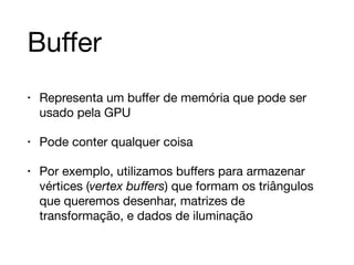 Buffer 
• Representa um buffer de memória que pode ser 
usado pela GPU 
• Pode conter qualquer coisa 
• Por exemplo, utilizamos buffers para armazenar 
vértices (vertex buffers) que formam os triângulos 
que queremos desenhar, matrizes de 
transformação, e dados de iluminação 
 