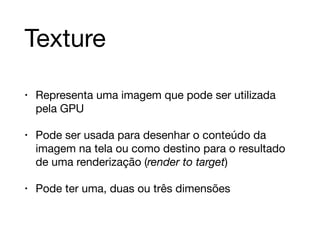 Texture 
• Representa uma imagem que pode ser utilizada 
pela GPU 
• Pode ser usada para desenhar o conteúdo da 
imagem na tela ou como destino para o resultado 
de uma renderização (render to target) 
• Pode ter uma, duas ou três dimensões 
 