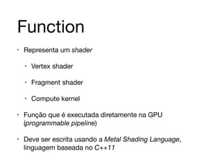 Function 
• Representa um shader 
• Vertex shader 
• Fragment shader 
• Compute kernel 
• Função que é executada diretamente na GPU 
(programmable pipeline) 
• Deve ser escrita usando a Metal Shading Language, 
linguagem baseada no C++11 
 