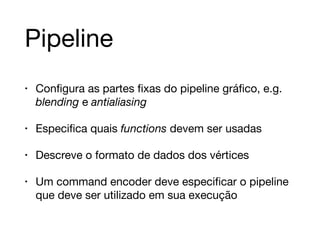 Pipeline 
• Configura as partes fixas do pipeline gráfico, e.g. 
blending e antialiasing 
• Especifica quais functions devem ser usadas 
• Descreve o formato de dados dos vértices 
• Um command encoder deve especificar o pipeline 
que deve ser utilizado em sua execução 
 