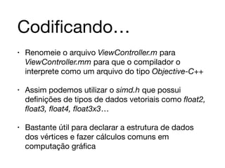 Codificando… 
• Renomeie o arquivo ViewController.m para 
ViewController.mm para que o compilador o 
interprete como um arquivo do tipo Objective-C++ 
• Assim podemos utilizar o simd.h que possui 
definições de tipos de dados vetoriais como float2, 
float3, float4, float3x3… 
• Bastante útil para declarar a estrutura de dados 
dos vértices e fazer cálculos comuns em 
computação gráfica 
 