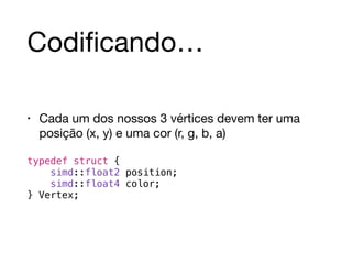 Codificando… 
• Cada um dos nossos 3 vértices devem ter uma 
posição (x, y) e uma cor (r, g, b, a) 
! 
typedef struct { 
simd::float2 position; 
simd::float4 color; 
} Vertex; 
 