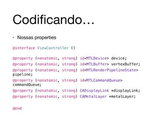 Codificando… 
• Nossas properties 
! 
@interface ViewController () 
! 
@property (nonatomic, strong) id<MTLDevice> device; 
@property (nonatomic, strong) id<MTLBuffer> vertexBuffer; 
@property (nonatomic, strong) id<MTLRenderPipelineState> 
pipeline; 
@property (nonatomic, strong) id<MTLCommandQueue> 
commandQueue; 
@property (nonatomic, strong) CADisplayLink *displayLink; 
@property (nonatomic, strong) CAMetalLayer *metalLayer; 
! 
@end 
 