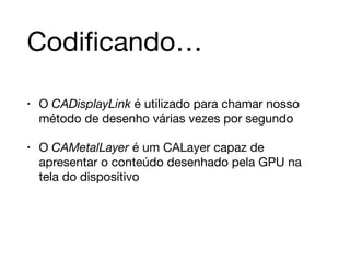 Codificando… 
• O CADisplayLink é utilizado para chamar nosso 
método de desenho várias vezes por segundo 
• O CAMetalLayer é um CALayer capaz de 
apresentar o conteúdo desenhado pela GPU na 
tela do dispositivo 
 