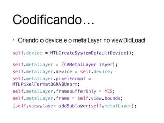 Codificando… 
• Criando o device e o metalLayer no viewDidLoad 
self.device = MTLCreateSystemDefaultDevice(); 
! 
self.metalLayer = [CAMetalLayer layer];! 
self.metalLayer.device = self.device;! 
self.metalLayer.pixelFormat = 
MTLPixelFormatBGRA8Unorm;! 
self.metalLayer.framebufferOnly = YES;! 
self.metalLayer.frame = self.view.bounds;! 
[self.view.layer addSublayer:self.metalLayer]; 
 