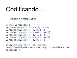 Codificando… 
• Criando o vertexBuffer 
Vertex vertices[3]; 
vertices[0].position = { 0, 0.5}; 
vertices[0].color = {1, 0, 0, 1}; 
vertices[1].position = {-0.5, -0.5}; 
vertices[1].color = {0, 1, 0, 1}; 
vertices[2].position = { 0.5, -0.5}; 
vertices[2].color = {0, 0, 1, 1}; 
! 
self.vertexBuffer = [self.device 
newBufferWithBytes:vertices length:sizeof(vertices) 
options:0]; 
 
