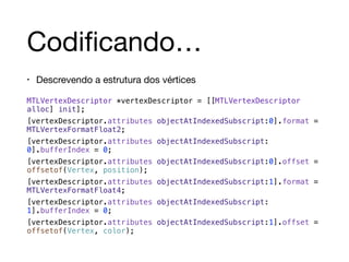 Codificando… 
• Descrevendo a estrutura dos vértices 
MTLVertexDescriptor *vertexDescriptor = [[MTLVertexDescriptor 
alloc] init]; 
[vertexDescriptor.attributes objectAtIndexedSubscript:0].format = 
MTLVertexFormatFloat2; 
[vertexDescriptor.attributes objectAtIndexedSubscript: 
0].bufferIndex = 0; 
[vertexDescriptor.attributes objectAtIndexedSubscript:0].offset = 
offsetof(Vertex, position); 
[vertexDescriptor.attributes objectAtIndexedSubscript:1].format = 
MTLVertexFormatFloat4; 
[vertexDescriptor.attributes objectAtIndexedSubscript: 
1].bufferIndex = 0; 
[vertexDescriptor.attributes objectAtIndexedSubscript:1].offset = 
offsetof(Vertex, color); 
 