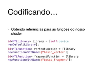 Codificando… 
• Obtendo referências para as funções do nosso 
shader 
id<MTLLibrary> library = [self.device 
newDefaultLibrary]; 
id<MTLFunction> vertexFunction = [library 
newFunctionWithName:@"basic_vertex"]; 
id<MTLFunction> fragmentFunction = [library 
newFunctionWithName:@"basic_fragment"]; 
 
