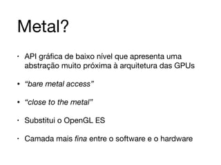 Metal? 
• API gráfica de baixo nível que apresenta uma 
abstração muito próxima à arquitetura das GPUs 
• “bare metal access” 
• “close to the metal” 
• Substitui o OpenGL ES 
• Camada mais fina entre o software e o hardware 
 