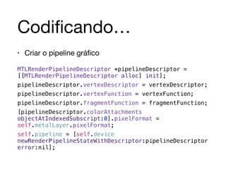 Codificando… 
• Criar o pipeline gráfico 
MTLRenderPipelineDescriptor *pipelineDescriptor = 
[[MTLRenderPipelineDescriptor alloc] init]; 
pipelineDescriptor.vertexDescriptor = vertexDescriptor; 
pipelineDescriptor.vertexFunction = vertexFunction; 
pipelineDescriptor.fragmentFunction = fragmentFunction; 
[pipelineDescriptor.colorAttachments 
objectAtIndexedSubscript:0].pixelFormat = 
self.metalLayer.pixelFormat; 
self.pipeline = [self.device 
newRenderPipelineStateWithDescriptor:pipelineDescriptor 
error:nil]; 
 