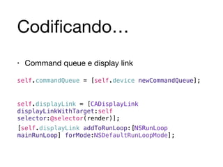 Codificando… 
• Command queue e display link 
self.commandQueue = [self.device newCommandQueue]; 
! 
self.displayLink = [CADisplayLink 
displayLinkWithTarget:self 
selector:@selector(render)]; 
[self.displayLink addToRunLoop:[NSRunLoop 
mainRunLoop] forMode:NSDefaultRunLoopMode]; 
 
