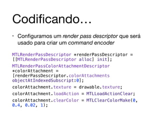 Codificando… 
• Configuramos um render pass descriptor que será 
usado para criar um command encoder 
MTLRenderPassDescriptor *renderPassDescriptor = 
[[MTLRenderPassDescriptor alloc] init]; 
MTLRenderPassColorAttachmentDescriptor 
*colorAttachment = 
[renderPassDescriptor.colorAttachments 
objectAtIndexedSubscript:0]; 
colorAttachment.texture = drawable.texture; 
colorAttachment.loadAction = MTLLoadActionClear; 
colorAttachment.clearColor = MTLClearColorMake(0, 
0.4, 0.02, 1); 
 