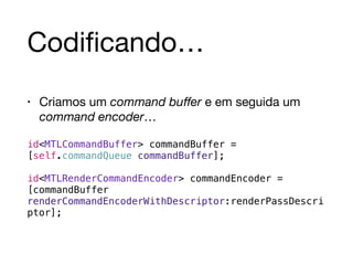 Codificando… 
• Criamos um command buffer e em seguida um 
command encoder… 
id<MTLCommandBuffer> commandBuffer = 
[self.commandQueue commandBuffer]; 
id<MTLRenderCommandEncoder> commandEncoder = 
[commandBuffer 
renderCommandEncoderWithDescriptor:renderPassDescri 
ptor]; 
 