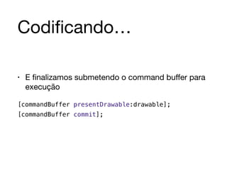 Codificando… 
• E finalizamos submetendo o command buffer para 
execução 
[commandBuffer presentDrawable:drawable]; 
[commandBuffer commit]; 
 