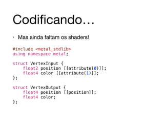 Codificando… 
• Mas ainda faltam os shaders! 
#include <metal_stdlib> 
using namespace metal; 
! 
struct VertexInput { 
float2 position [[attribute(0)]]; 
float4 color [[attribute(1)]]; 
}; 
! 
struct VertexOutput { 
float4 position [[position]]; 
float4 color; 
}; 
 