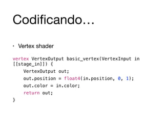 Codificando… 
• Vertex shader 
vertex VertexOutput basic_vertex(VertexInput in 
[[stage_in]]) { 
VertexOutput out; 
out.position = float4(in.position, 0, 1); 
out.color = in.color; 
return out; 
} 
 