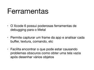 Ferramentas 
• O Xcode 6 possui poderosas ferramentas de 
debugging para o Metal 
• Permite capturar um frame da app e analisar cada 
buffer, textura, comando, etc 
• Facilita encontrar o que pode estar causando 
problemas obscuros como obter uma tela vazia 
após desenhar vários objetos 
 