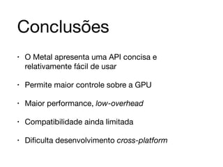 Conclusões 
• O Metal apresenta uma API concisa e 
relativamente fácil de usar 
• Permite maior controle sobre a GPU 
• Maior performance, low-overhead 
• Compatibilidade ainda limitada 
• Dificulta desenvolvimento cross-platform 
 