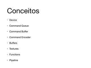 Conceitos 
• Device 
• Command Queue 
• Command Buffer 
• Command Encoder 
• Buffers 
• Textures 
• Functions 
• Pipeline 
 