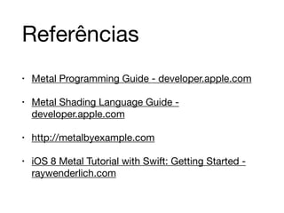 Referências 
• Metal Programming Guide - developer.apple.com 
• Metal Shading Language Guide - 
developer.apple.com 
• http://metalbyexample.com 
• iOS 8 Metal Tutorial with Swift: Getting Started - 
raywenderlich.com 
 