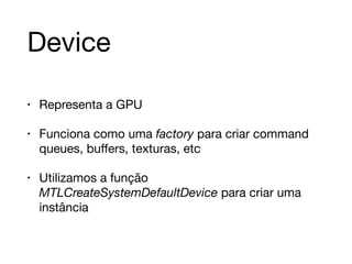 Device 
• Representa a GPU 
• Funciona como uma factory para criar command 
queues, buffers, texturas, etc 
• Utilizamos a função 
MTLCreateSystemDefaultDevice para criar uma 
instância 
 