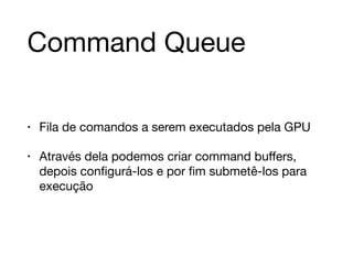 Command Queue 
• Fila de comandos a serem executados pela GPU 
• Através dela podemos criar command buffers, 
depois configurá-los e por fim submetê-los para 
execução 
 