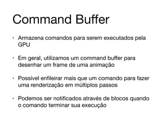 Command Buffer 
• Armazena comandos para serem executados pela 
GPU 
• Em geral, utilizamos um command buffer para 
desenhar um frame de uma animação 
• Possível enfileirar mais que um comando para fazer 
uma renderização em múltiplos passos 
• Podemos ser notificados através de blocos quando 
o comando terminar sua execução 
 