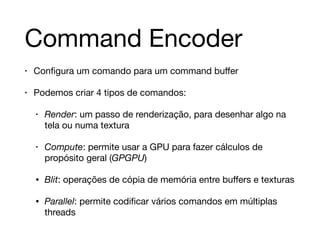 Command Encoder 
• Configura um comando para um command buffer 
• Podemos criar 4 tipos de comandos: 
• Render: um passo de renderização, para desenhar algo na 
tela ou numa textura 
• Compute: permite usar a GPU para fazer cálculos de 
propósito geral (GPGPU) 
• Blit: operações de cópia de memória entre buffers e texturas 
• Parallel: permite codificar vários comandos em múltiplas 
threads 
 