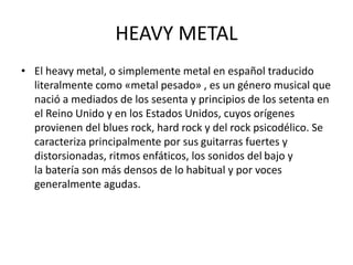 HEAVY METAL
• El heavy metal, o simplemente metal en español traducido
literalmente como «metal pesado» , es un género musical que
nació a mediados de los sesenta y principios de los setenta en
el Reino Unido y en los Estados Unidos, cuyos orígenes
provienen del blues rock, hard rock y del rock psicodélico. Se
caracteriza principalmente por sus guitarras fuertes y
distorsionadas, ritmos enfáticos, los sonidos del bajo y
la batería son más densos de lo habitual y por voces
generalmente agudas.