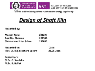 Design of Shaft Kiln
Presented By:
Mohsin Ajmal 201228
Ans Bilal Cheema 201556
Muhammad Irfan Aslam 199056
Presented to: Date:
Prof. Dr.-Ing. Eckehard Specht 23.06.2015
Supervisors:
M.Sc. G. Sandaka
M.Sc. B. Hallak
 