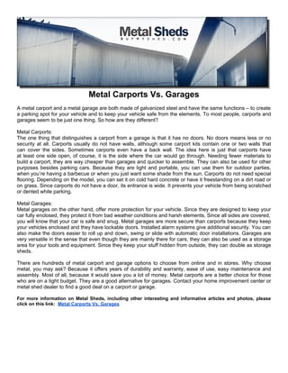 Metal Carports Vs. Garages
A metal carport and a metal garage are both made of galvanized steel and have the same functions – to create
a parking spot for your vehicle and to keep your vehicle safe from the elements. To most people, carports and
garages seem to be just one thing. So how are they different?

Metal Carports:
The one thing that distinguishes a carport from a garage is that it has no doors. No doors means less or no
security at all. Carports usually do not have walls, although some carport kits contain one or two walls that
can cover the sides. Sometimes carports even have a back wall. The idea here is just that carports have
at least one side open, of course, it is the side where the car would go through. Needing fewer materials to
build a carport, they are way cheaper than garages and quicker to assemble. They can also be used for other
purposes besides parking cars. Because they are light and portable, you can use them for outdoor parties,
when you’re having a barbecue or when you just want some shade from the sun. Carports do not need special
flooring. Depending on the model, you can set it on cold hard concrete or have it freestanding on a dirt road or
on grass. Since carports do not have a door, its entrance is wide. It prevents your vehicle from being scratched
or dented while parking.

Metal Garages:
Metal garages on the other hand, offer more protection for your vehicle. Since they are designed to keep your
car fully enclosed, they protect it from bad weather conditions and harsh elements. Since all sides are covered,
you will know that your car is safe and snug. Metal garages are more secure than carports because they keep
your vehicles enclosed and they have lockable doors. Installed alarm systems give additional security. You can
also make the doors easier to roll up and down, swing or slide with automatic door installations. Garages are
very versatile in the sense that even though they are mainly there for cars, they can also be used as a storage
area for your tools and equipment. Since they keep your stuff hidden from outside, they can double as storage
sheds.

There are hundreds of metal carport and garage options to choose from online and in stores. Why choose
metal, you may ask? Because it offers years of durability and warranty, ease of use, easy maintenance and
assembly. Most of all, because it would save you a lot of money. Metal carports are a better choice for those
who are on a tight budget. They are a good alternative for garages. Contact your home improvement center or
metal shed dealer to find a good deal on a carport or garage.

For more information on Metal Sheds, including other interesting and informative articles and photos, please
click on this link: Metal Carports Vs. Garages
 