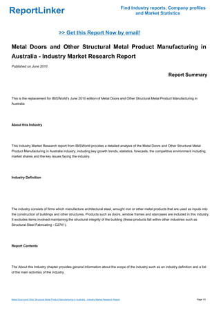 Find Industry reports, Company profiles
ReportLinker                                                                                                         and Market Statistics



                                              >> Get this Report Now by email!

Metal Doors and Other Structural Metal Product Manufacturing in
Australia - Industry Market Research Report
Published on June 2010

                                                                                                                                   Report Summary



This is the replacement for IBISWorld's June 2010 edition of Metal Doors and Other Structural Metal Product Manufacturing in
Australia




About this Industry




This Industry Market Research report from IBISWorld provides a detailed analysis of the Metal Doors and Other Structural Metal
Product Manufacturing in Australia industry, including key growth trends, statistics, forecasts, the competitive environment including
market shares and the key issues facing the industry.




Industry Definition




The industry consists of firms which manufacture architectural steel, wrought iron or other metal products that are used as inputs into
the construction of buildings and other structures. Products such as doors, window frames and staircases are included in this industry.
It excludes items involved maintaining the structural integrity of the building (these products fall within other industries such as
Structural Steel Fabricating - C2741).




Report Contents




The About this Industry chapter provides general information about the scope of the industry such as an industry definition and a list
of the main activities of the industry.




Metal Doors and Other Structural Metal Product Manufacturing in Australia - Industry Market Research Report                                     Page 1/5
 