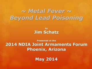 ~ Metal Fever ~
Beyond Lead Poisoning
by
Jim Schatz
Presented at the
2014 NDIA Joint Armaments Forum
Phoenix, Arizona
May 2014(050814)
 