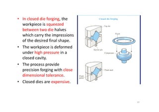 • In closed die forging, the
workpiece is squeezed
between two die halves
which carry the impressions
of the desired final shape.
• The workpiece is deformed
under high pressure in a
closed cavity.
closed cavity.
• The process provide
precision forging with close
dimensional tolerance.
• Closed dies are expensive.
10
 
