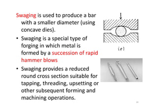 Swaging is used to produce a bar
with a smaller diameter (using
concave dies).
• Swaging is a special type of
forging in which metal is
formed by a succession of rapid
formed by a succession of rapid
hammer blows
• Swaging provides a reduced
round cross section suitable for
tapping, threading, upsetting or
other subsequent forming and
machining operations.
24
 