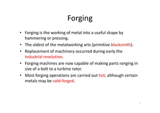 Forging
• Forging is the working of metal into a useful shape by
hammering or pressing.
• The oldest of the metalworking arts (primitive blacksmith).
• Replacement of machinery occurred during early the
Industrial revolution.
Industrial revolution.
• Forging machines are now capable of making parts ranging in
size of a bolt to a turbine rotor.
• Most forging operations are carried out hot, although certain
metals may be cold-forged.
3
 