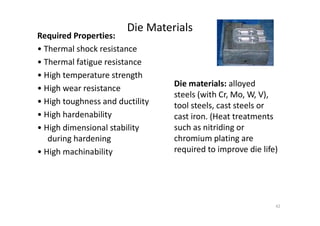 Die Materials
Required Properties:
• Thermal shock resistance
• Thermal fatigue resistance
• High temperature strength
• High wear resistance
• High toughness and ductility
• High hardenability
Die materials: alloyed
steels (with Cr, Mo, W, V),
tool steels, cast steels or
cast iron. (Heat treatments
• High hardenability
• High dimensional stability
during hardening
• High machinability
cast iron. (Heat treatments
such as nitriding or
chromium plating are
required to improve die life)
42
 