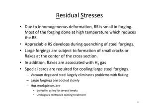 Residual Stresses
• Due to inhomogeneous deformation, RS is small in forging.
Most of the forging done at high temperature which reduces
the RS.
• Appreciable RS develops during quenching of steel forgings.
• Large forgings are subject to formation of small cracks or
flakes at the center of the cross section.
flakes at the center of the cross section.
• In addition, flakes are associated with H2 gas
• Special cares are required for cooling large steel forgings.
– Vacuum degassed steel largely eliminates problems with flaking
– Large forgings are cooled slowly
– Hot workpieces are
• buried in ashes for several weeks
• Undergoes controlled cooling treatment
49
 