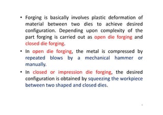 • Forging is basically involves plastic deformation of
material between two dies to achieve desired
configuration. Depending upon complexity of the
part forging is carried out as open die forging and
closed die forging.
• In open die forging, the metal is compressed by
repeated blows by a mechanical hammer or
repeated blows by a mechanical hammer or
manually.
• In closed or impression die forging, the desired
configuration is obtained by squeezing the workpiece
between two shaped and closed dies.
6
 