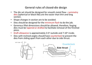 General rules of closed-die design
• The die set should be designed for smooth metal flow – symmetry
dies (spherical or block like) are the easier than thin and long
section.
• Shape changes in section are to be avoided.
• Dies should be designed for the minimum flash to do the job.
• Generous fillet dimensions should be allowed, therefore, forging
dies must be tapered or drafted to facilitate removal of the finished
piece.
• Draft allowance is approximately 3-5o outside and 7-10o inside.
• Draft allowance is approximately 3-5o outside and 7-10o inside.
• Dies with inclined angles should have counterlock to prevent the
dies from sliding apart from each other due to side thrust.
64
 