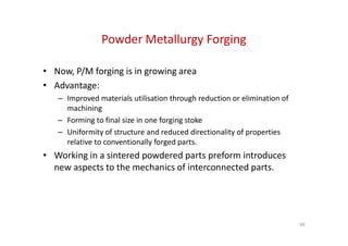 Powder Metallurgy Forging
• Now, P/M forging is in growing area
• Advantage:
– Improved materials utilisation through reduction or elimination of
machining
– Forming to final size in one forging stoke
– Forming to final size in one forging stoke
– Uniformity of structure and reduced directionality of properties
relative to conventionally forged parts.
• Working in a sintered powdered parts preform introduces
new aspects to the mechanics of interconnected parts.
68
 