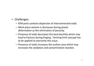 • Challenges:
– P/M parts contains dispersion of interconnected voids
– Work-piece volume is decreases during plastic
deformation as the elimination of porosity.
– Presence of voids decreases the local ductility which may
– Presence of voids decreases the local ductility which may
lead to fracture during forging. Forming limit concept has
to be applied to overcome this issue.
– Presence of voids increases the surface area which may
increases the oxidation and contamination reaction.
69
 
